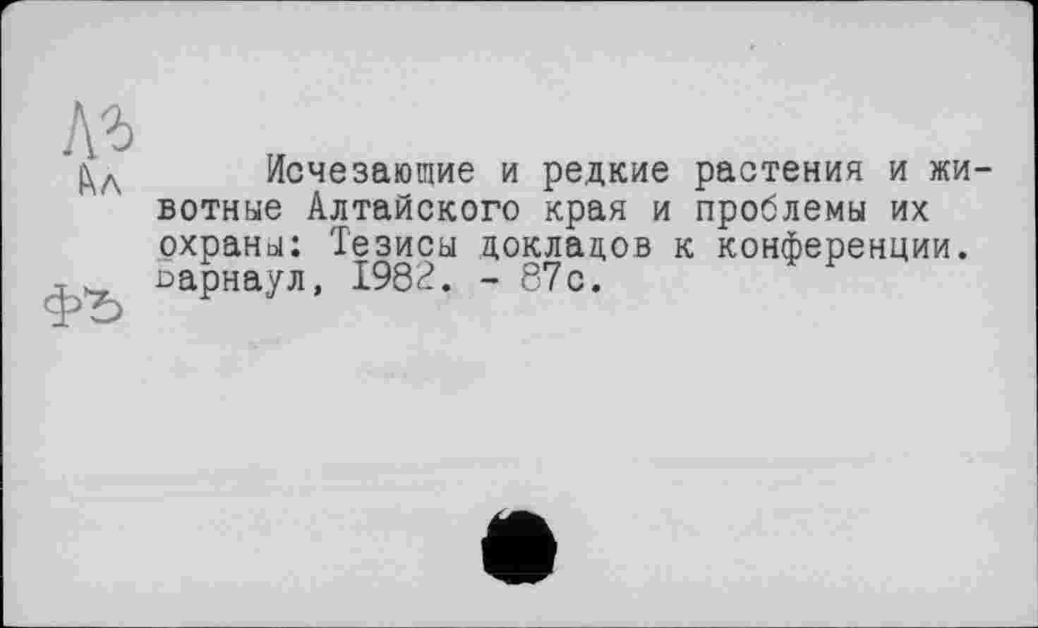 ﻿\ъ
ІХл
ФЪ
Исчезающие и редкие растения и животные Алтайского края и проблемы их охраны: Тезисы докладов к конференции. Барнаул, 1982. - 87с.